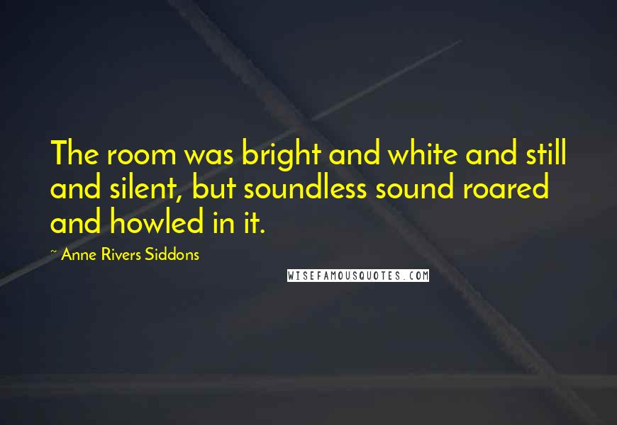 Anne Rivers Siddons Quotes: The room was bright and white and still and silent, but soundless sound roared and howled in it.