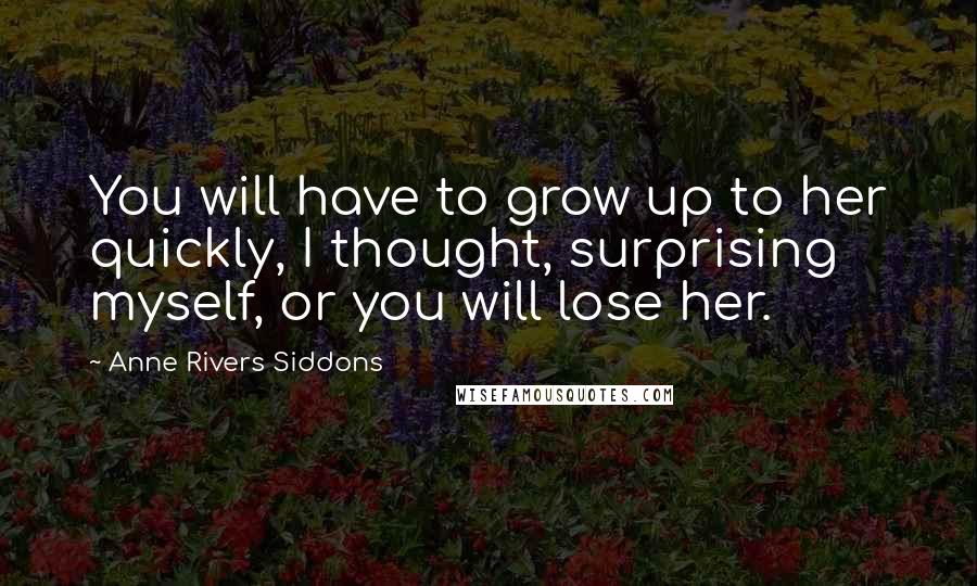 Anne Rivers Siddons Quotes: You will have to grow up to her quickly, I thought, surprising myself, or you will lose her.