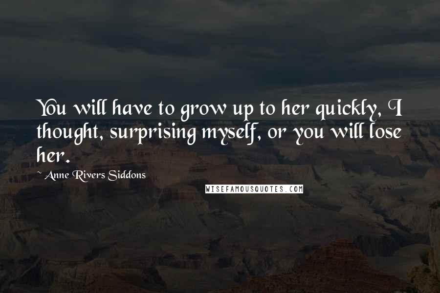 Anne Rivers Siddons Quotes: You will have to grow up to her quickly, I thought, surprising myself, or you will lose her.