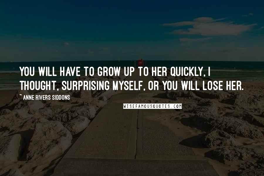 Anne Rivers Siddons Quotes: You will have to grow up to her quickly, I thought, surprising myself, or you will lose her.