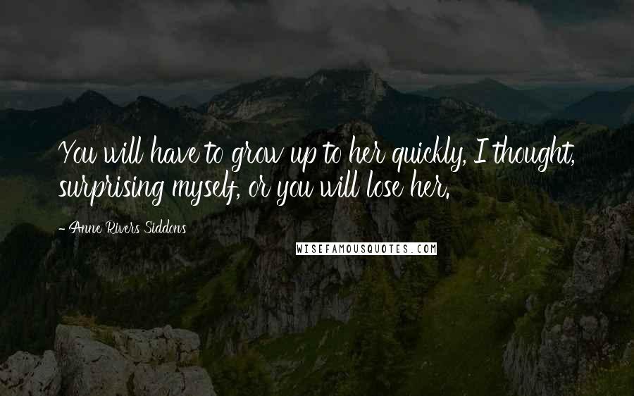Anne Rivers Siddons Quotes: You will have to grow up to her quickly, I thought, surprising myself, or you will lose her.