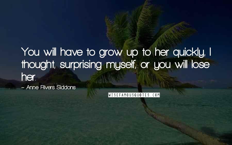 Anne Rivers Siddons Quotes: You will have to grow up to her quickly, I thought, surprising myself, or you will lose her.