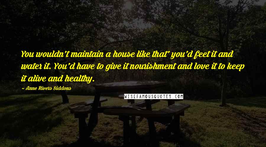 Anne Rivers Siddons Quotes: You wouldn't maintain a house like that' you'd feet it and water it. You'd have to give it nourishment and love it to keep it alive and healthy.