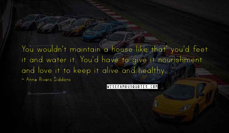 Anne Rivers Siddons Quotes: You wouldn't maintain a house like that' you'd feet it and water it. You'd have to give it nourishment and love it to keep it alive and healthy.