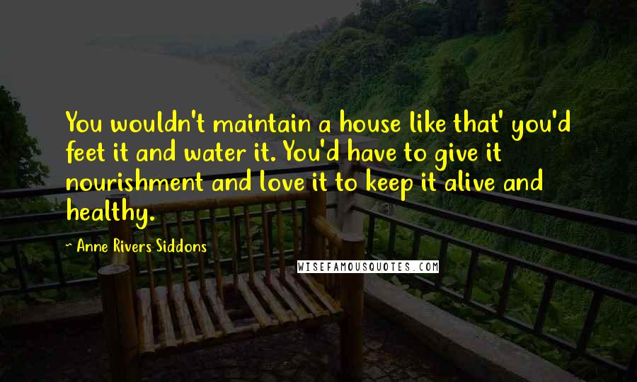 Anne Rivers Siddons Quotes: You wouldn't maintain a house like that' you'd feet it and water it. You'd have to give it nourishment and love it to keep it alive and healthy.