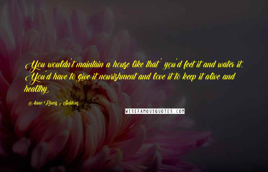 Anne Rivers Siddons Quotes: You wouldn't maintain a house like that' you'd feet it and water it. You'd have to give it nourishment and love it to keep it alive and healthy.