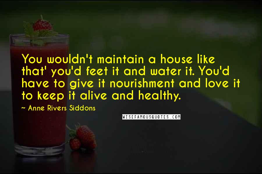 Anne Rivers Siddons Quotes: You wouldn't maintain a house like that' you'd feet it and water it. You'd have to give it nourishment and love it to keep it alive and healthy.