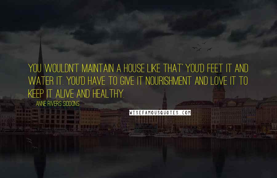 Anne Rivers Siddons Quotes: You wouldn't maintain a house like that' you'd feet it and water it. You'd have to give it nourishment and love it to keep it alive and healthy.