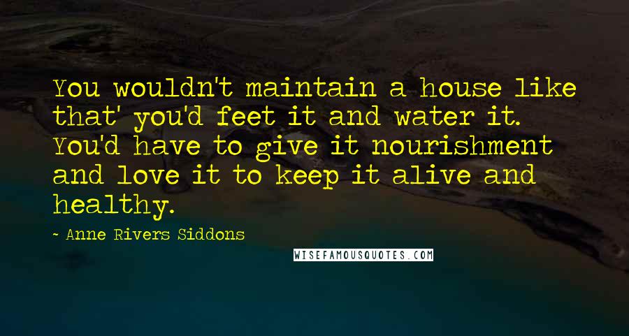 Anne Rivers Siddons Quotes: You wouldn't maintain a house like that' you'd feet it and water it. You'd have to give it nourishment and love it to keep it alive and healthy.