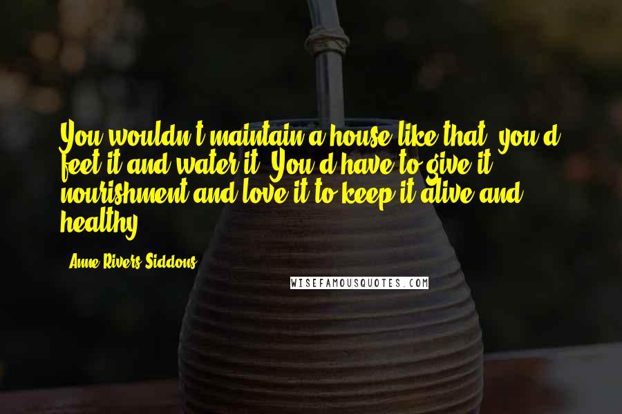 Anne Rivers Siddons Quotes: You wouldn't maintain a house like that' you'd feet it and water it. You'd have to give it nourishment and love it to keep it alive and healthy.