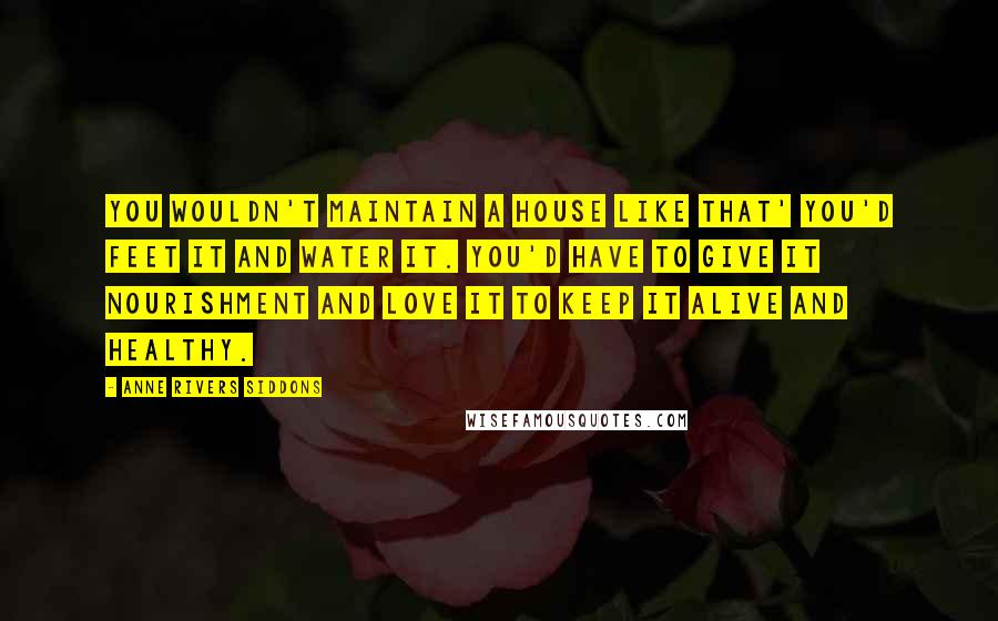 Anne Rivers Siddons Quotes: You wouldn't maintain a house like that' you'd feet it and water it. You'd have to give it nourishment and love it to keep it alive and healthy.