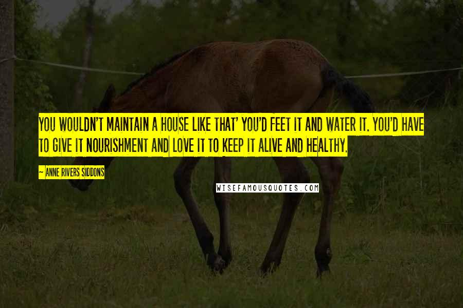 Anne Rivers Siddons Quotes: You wouldn't maintain a house like that' you'd feet it and water it. You'd have to give it nourishment and love it to keep it alive and healthy.