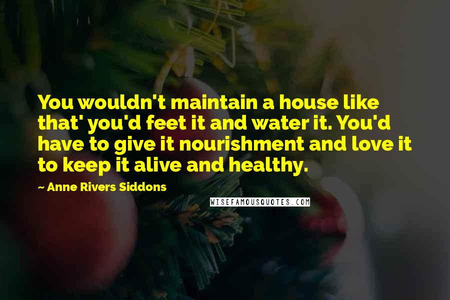 Anne Rivers Siddons Quotes: You wouldn't maintain a house like that' you'd feet it and water it. You'd have to give it nourishment and love it to keep it alive and healthy.