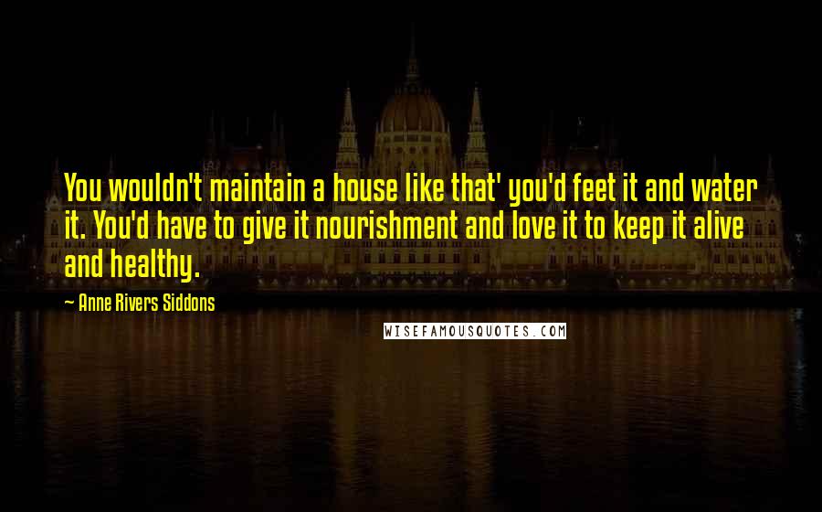 Anne Rivers Siddons Quotes: You wouldn't maintain a house like that' you'd feet it and water it. You'd have to give it nourishment and love it to keep it alive and healthy.