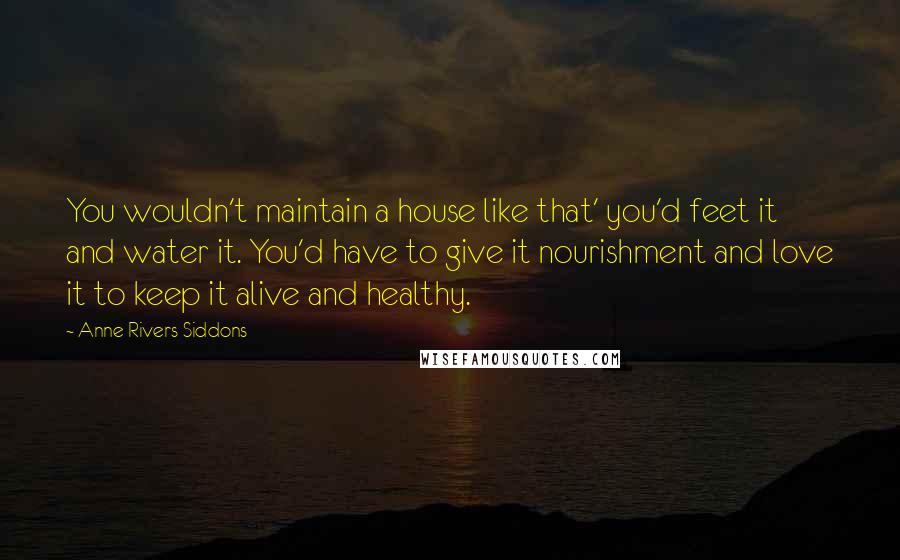 Anne Rivers Siddons Quotes: You wouldn't maintain a house like that' you'd feet it and water it. You'd have to give it nourishment and love it to keep it alive and healthy.