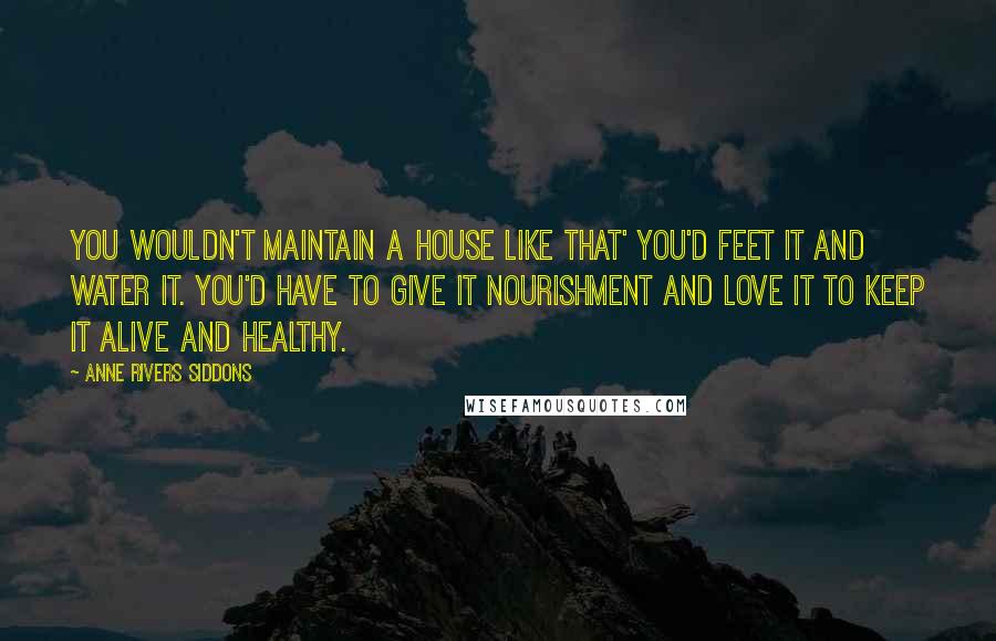 Anne Rivers Siddons Quotes: You wouldn't maintain a house like that' you'd feet it and water it. You'd have to give it nourishment and love it to keep it alive and healthy.