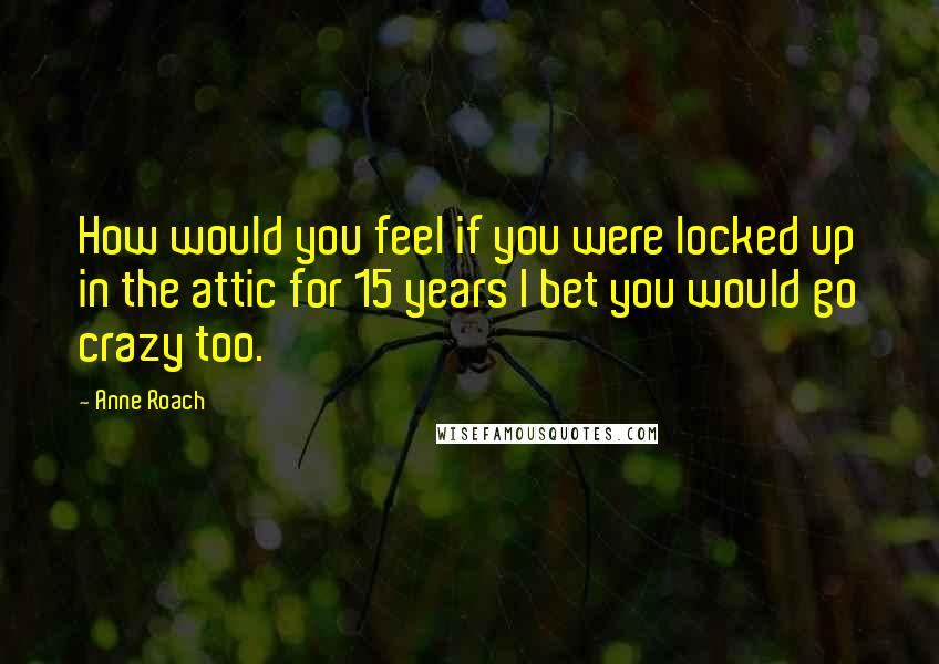 Anne Roach Quotes: How would you feel if you were locked up in the attic for 15 years I bet you would go crazy too.