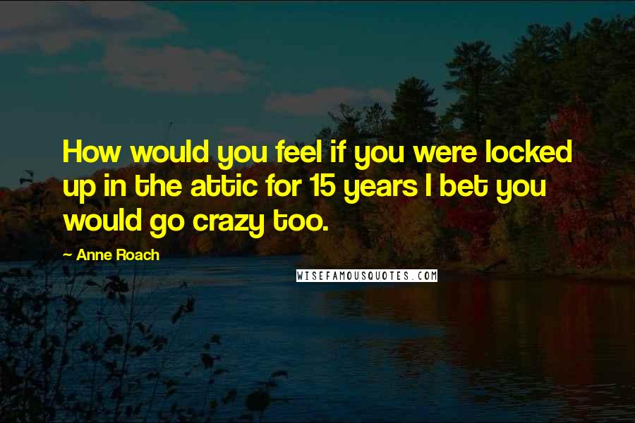 Anne Roach Quotes: How would you feel if you were locked up in the attic for 15 years I bet you would go crazy too.