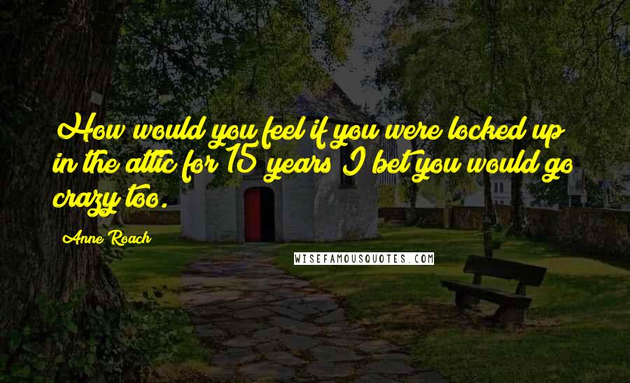 Anne Roach Quotes: How would you feel if you were locked up in the attic for 15 years I bet you would go crazy too.