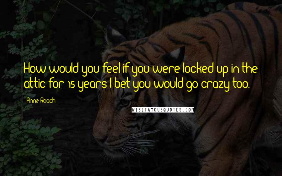 Anne Roach Quotes: How would you feel if you were locked up in the attic for 15 years I bet you would go crazy too.