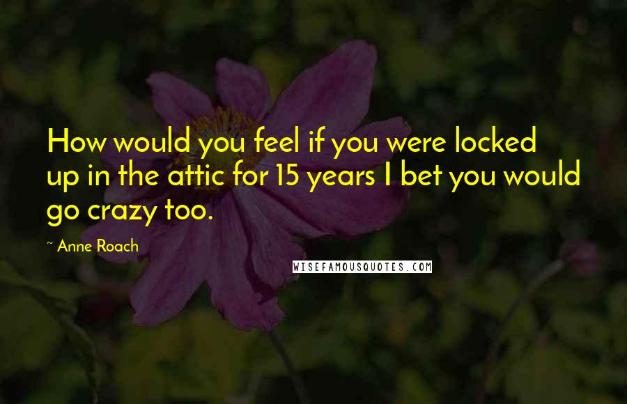 Anne Roach Quotes: How would you feel if you were locked up in the attic for 15 years I bet you would go crazy too.