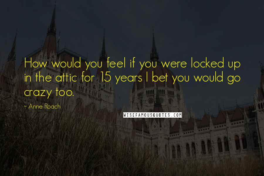 Anne Roach Quotes: How would you feel if you were locked up in the attic for 15 years I bet you would go crazy too.