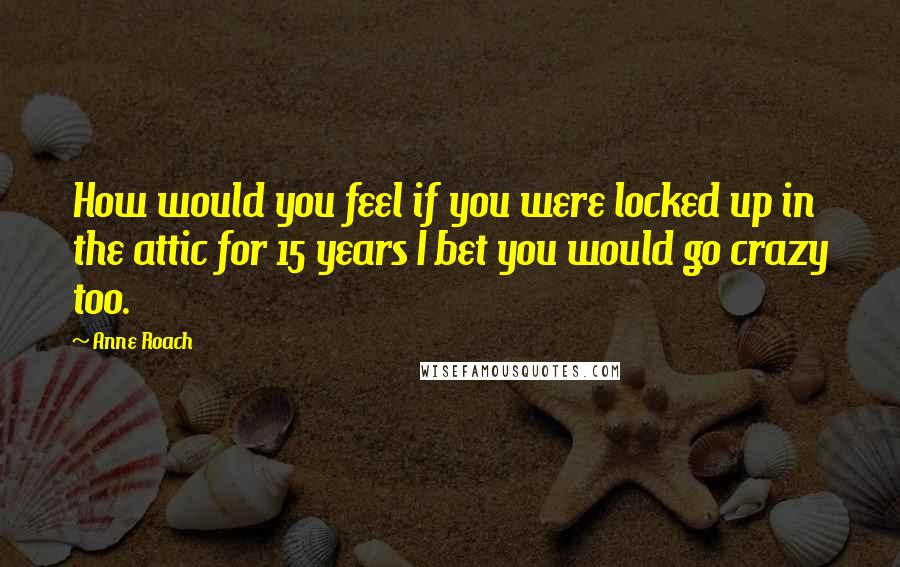Anne Roach Quotes: How would you feel if you were locked up in the attic for 15 years I bet you would go crazy too.