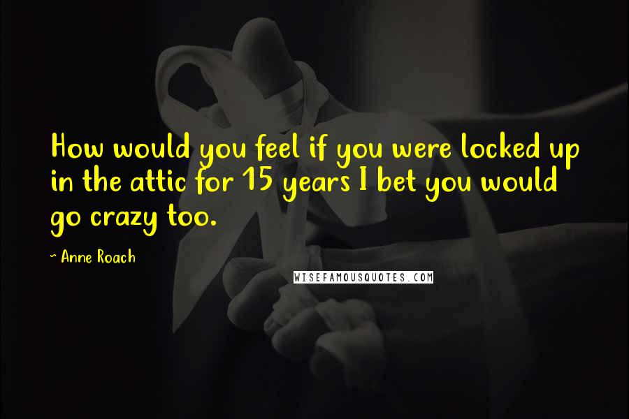 Anne Roach Quotes: How would you feel if you were locked up in the attic for 15 years I bet you would go crazy too.