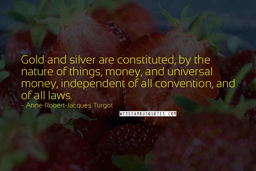 Anne-Robert-Jacques Turgot Quotes: Gold and silver are constituted, by the nature of things, money, and universal money, independent of all convention, and of all laws.