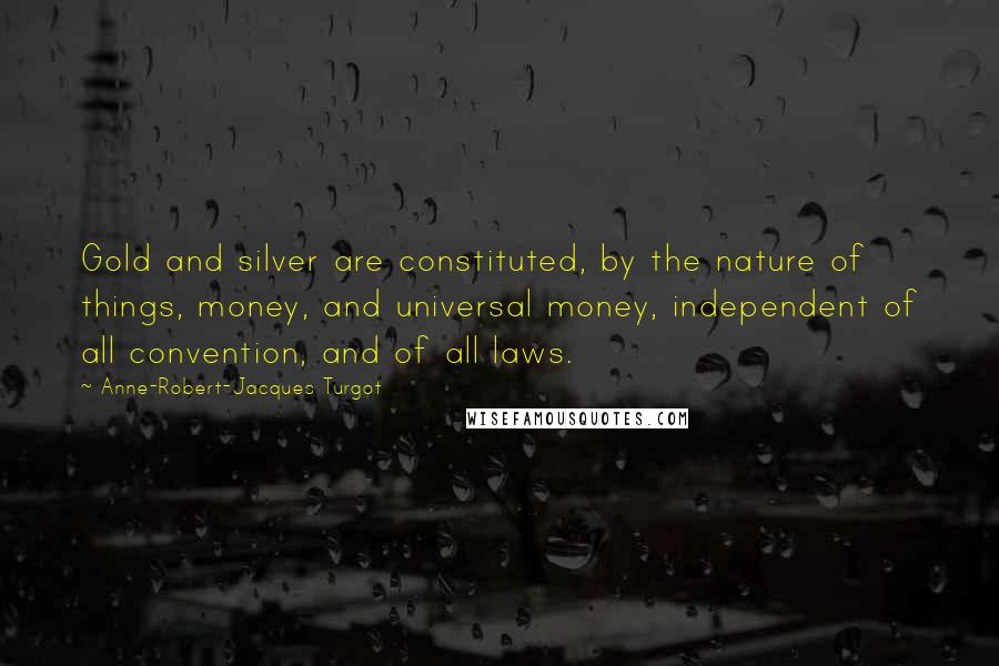 Anne-Robert-Jacques Turgot Quotes: Gold and silver are constituted, by the nature of things, money, and universal money, independent of all convention, and of all laws.