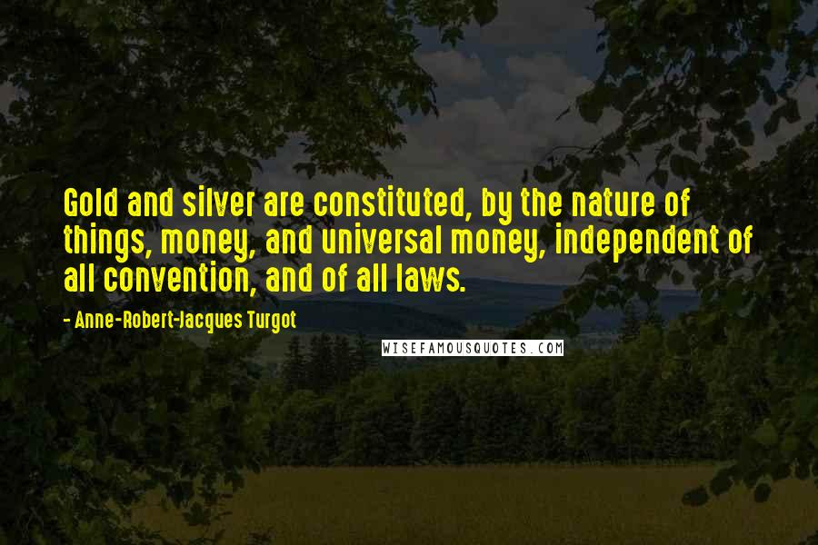 Anne-Robert-Jacques Turgot Quotes: Gold and silver are constituted, by the nature of things, money, and universal money, independent of all convention, and of all laws.