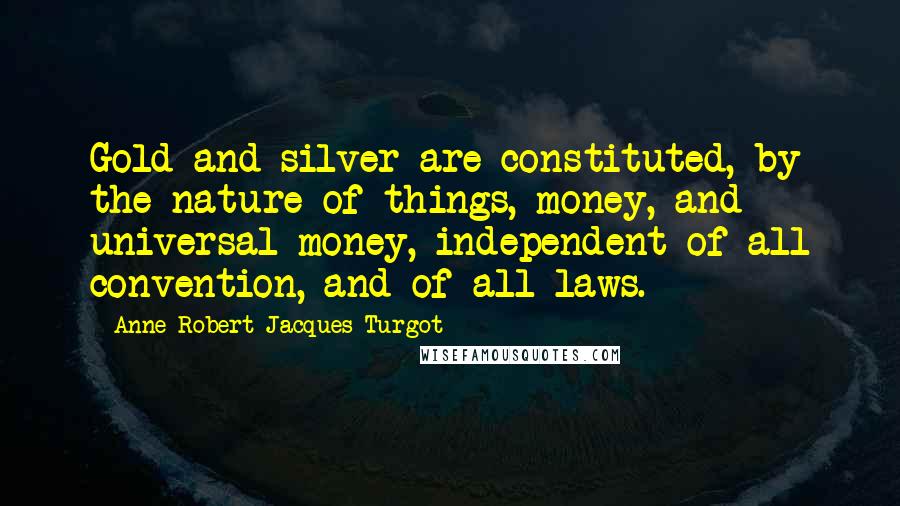 Anne-Robert-Jacques Turgot Quotes: Gold and silver are constituted, by the nature of things, money, and universal money, independent of all convention, and of all laws.