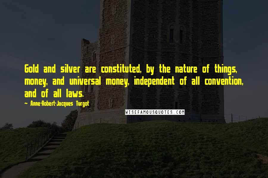 Anne-Robert-Jacques Turgot Quotes: Gold and silver are constituted, by the nature of things, money, and universal money, independent of all convention, and of all laws.