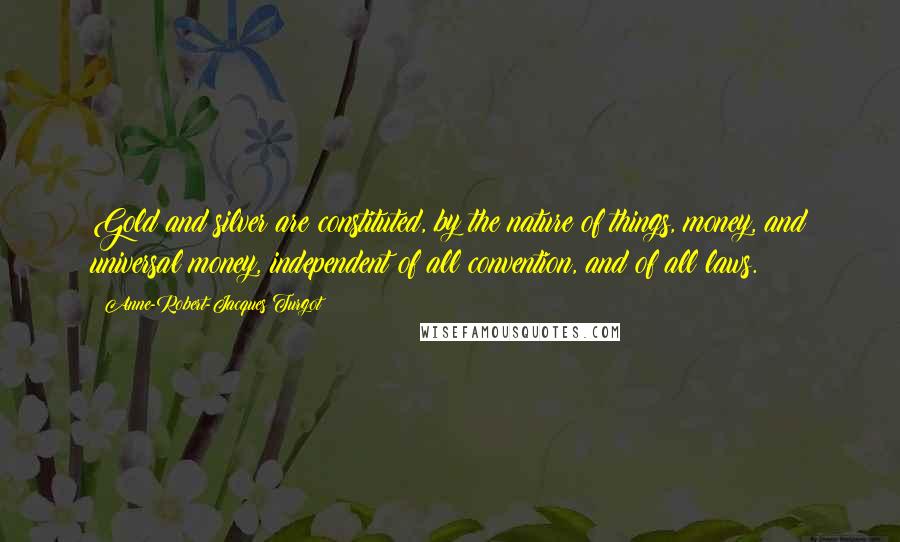 Anne-Robert-Jacques Turgot Quotes: Gold and silver are constituted, by the nature of things, money, and universal money, independent of all convention, and of all laws.