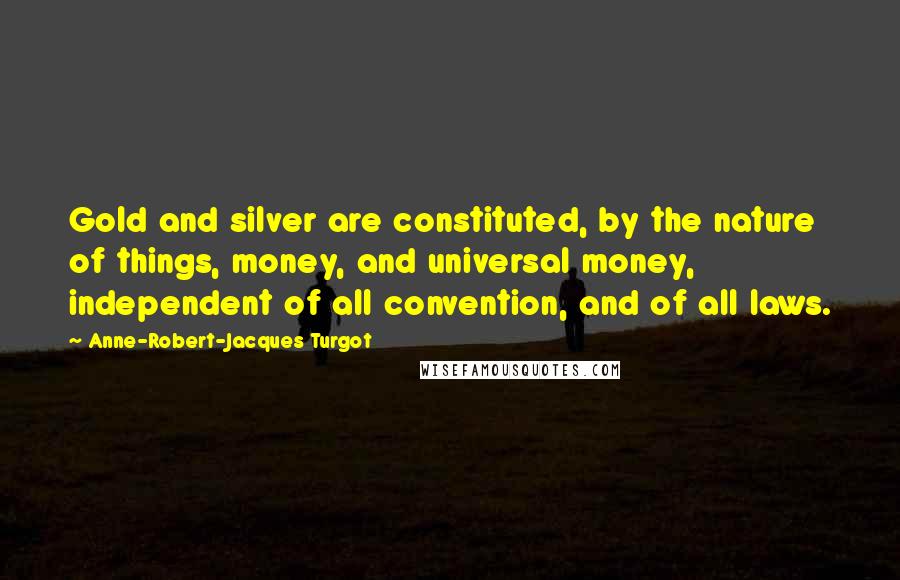 Anne-Robert-Jacques Turgot Quotes: Gold and silver are constituted, by the nature of things, money, and universal money, independent of all convention, and of all laws.