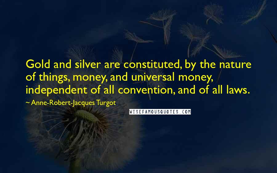 Anne-Robert-Jacques Turgot Quotes: Gold and silver are constituted, by the nature of things, money, and universal money, independent of all convention, and of all laws.