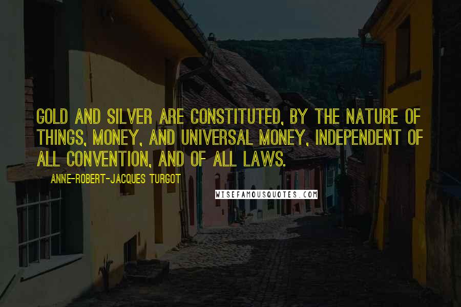 Anne-Robert-Jacques Turgot Quotes: Gold and silver are constituted, by the nature of things, money, and universal money, independent of all convention, and of all laws.