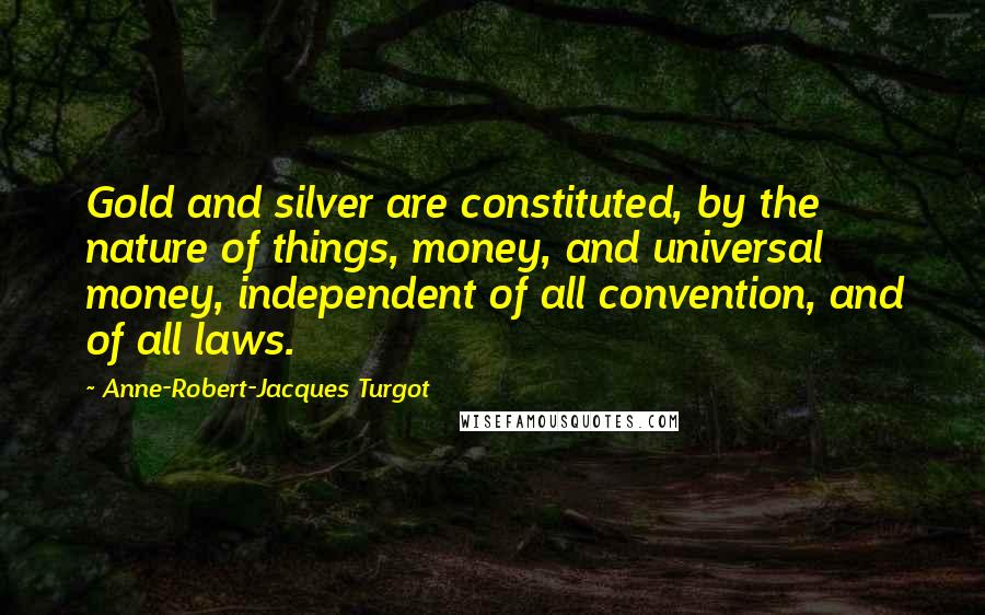 Anne-Robert-Jacques Turgot Quotes: Gold and silver are constituted, by the nature of things, money, and universal money, independent of all convention, and of all laws.