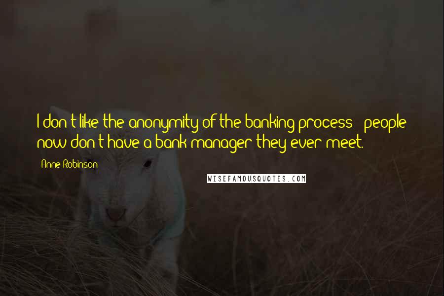 Anne Robinson Quotes: I don't like the anonymity of the banking process - people now don't have a bank manager they ever meet.