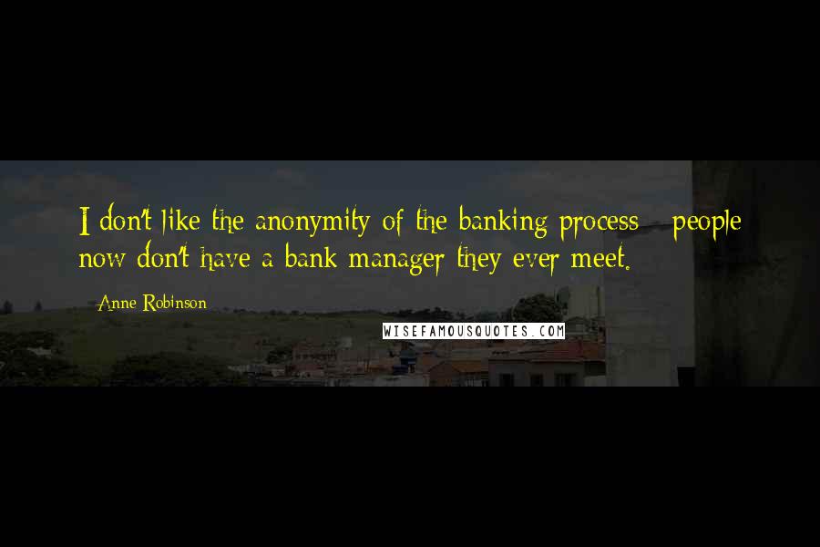 Anne Robinson Quotes: I don't like the anonymity of the banking process - people now don't have a bank manager they ever meet.