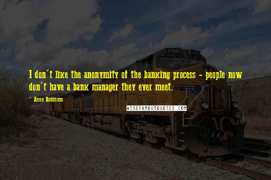 Anne Robinson Quotes: I don't like the anonymity of the banking process - people now don't have a bank manager they ever meet.