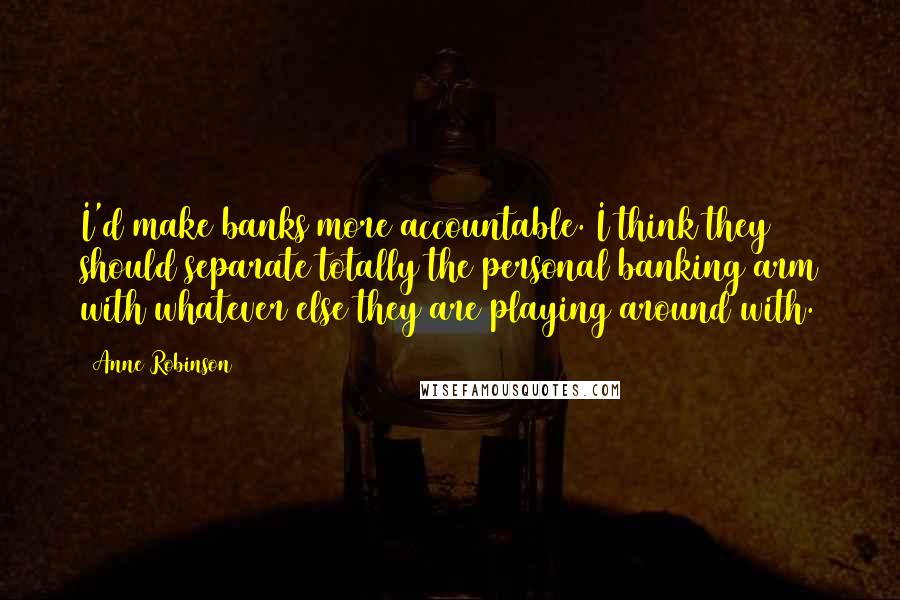 Anne Robinson Quotes: I'd make banks more accountable. I think they should separate totally the personal banking arm with whatever else they are playing around with.