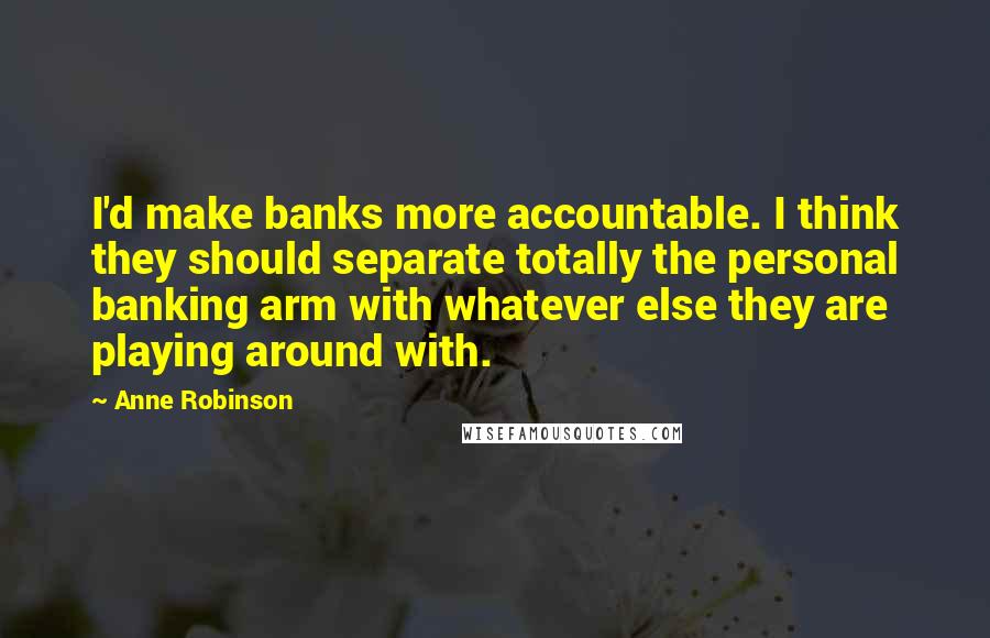 Anne Robinson Quotes: I'd make banks more accountable. I think they should separate totally the personal banking arm with whatever else they are playing around with.