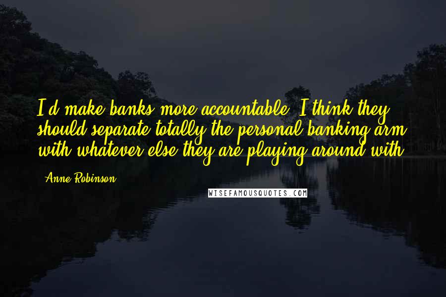 Anne Robinson Quotes: I'd make banks more accountable. I think they should separate totally the personal banking arm with whatever else they are playing around with.