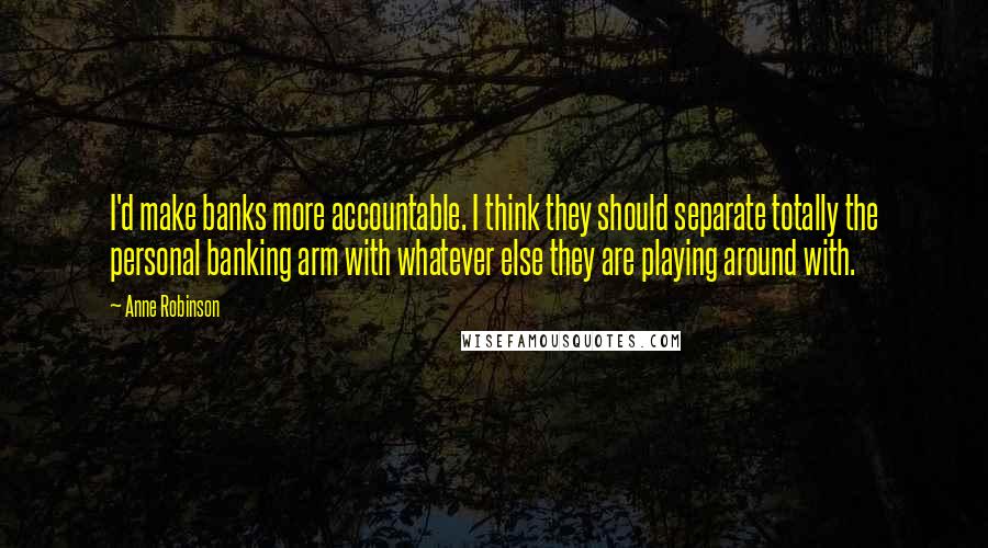 Anne Robinson Quotes: I'd make banks more accountable. I think they should separate totally the personal banking arm with whatever else they are playing around with.