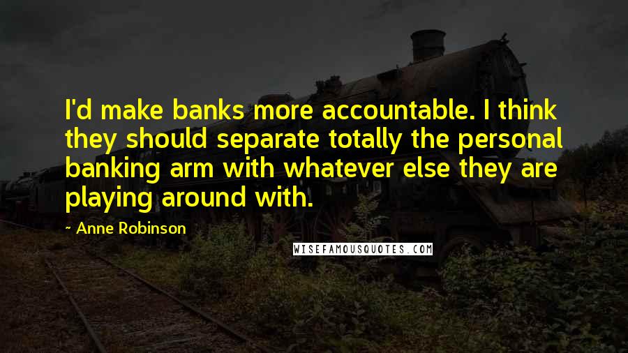 Anne Robinson Quotes: I'd make banks more accountable. I think they should separate totally the personal banking arm with whatever else they are playing around with.