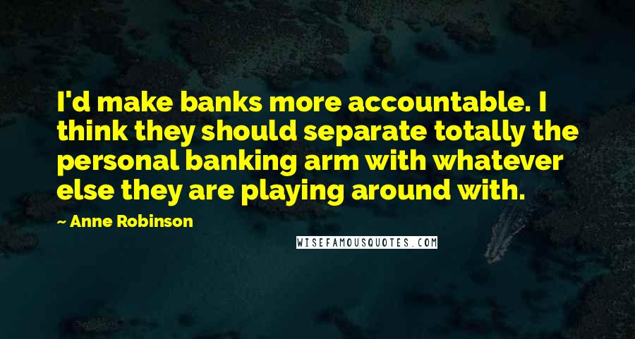 Anne Robinson Quotes: I'd make banks more accountable. I think they should separate totally the personal banking arm with whatever else they are playing around with.