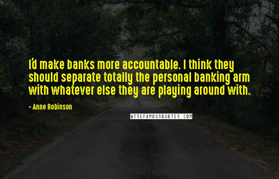 Anne Robinson Quotes: I'd make banks more accountable. I think they should separate totally the personal banking arm with whatever else they are playing around with.