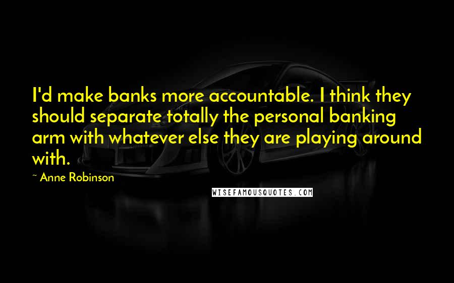 Anne Robinson Quotes: I'd make banks more accountable. I think they should separate totally the personal banking arm with whatever else they are playing around with.