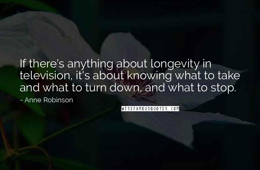 Anne Robinson Quotes: If there's anything about longevity in television, it's about knowing what to take and what to turn down, and what to stop.